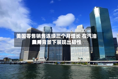 美国零售销售连续三个月增长 在汽油费用飙升背景下展现出韧性