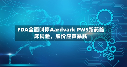 FDA全面叫停Aardvark PWS新药临床试验，股价应声暴跌