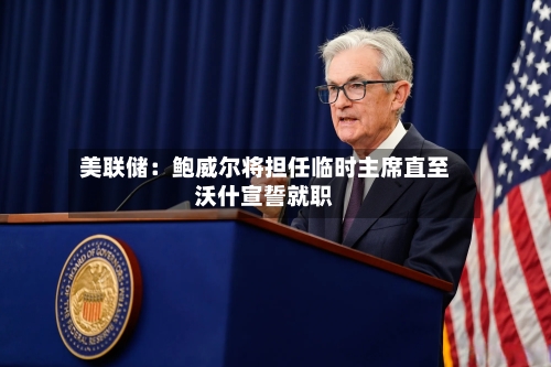 美联储：鲍威尔将担任临时主席直至沃什宣誓就职