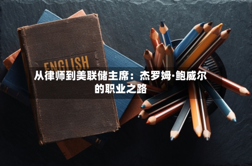从律师到美联储主席：杰罗姆·鲍威尔的职业之路