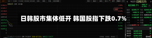 日韩股市集体低开 韩国股指下跌0.7%