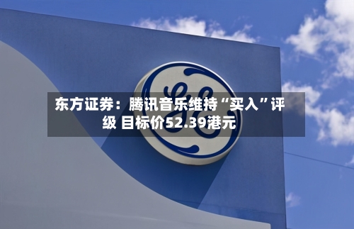 东方证券：腾讯音乐维持“买入”评级 目标价52.39港元