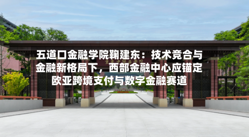 五道口金融学院鞠建东：技术竞合与金融新格局下，西部金融中心应锚定欧亚跨境支付与数字金融赛道