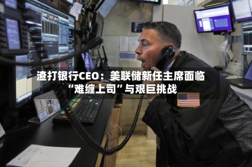 渣打银行CEO：美联储新任主席面临“难缠上司”与艰巨挑战