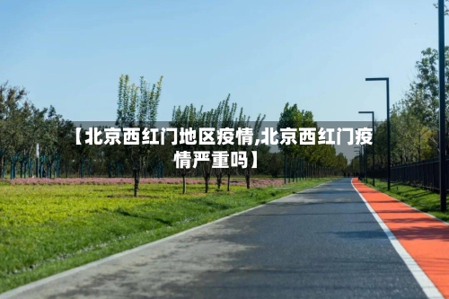 【北京西红门地区疫情,北京西红门疫情严重吗】