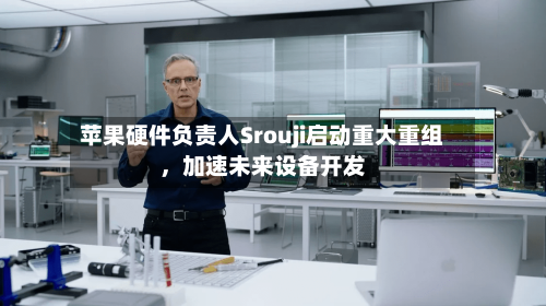 苹果硬件负责人Srouji启动重大重组,加速未来设备开发