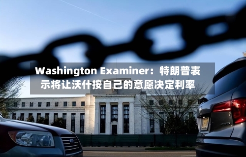 Washington Examiner：特朗普表示将让沃什按自己的意愿决定利率