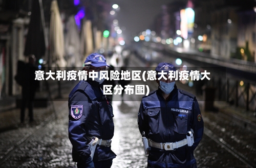意大利疫情中风险地区(意大利疫情大区分布图)