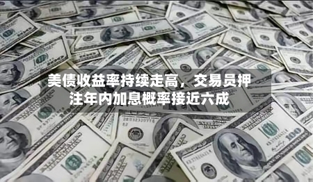 美债收益率持续走高，交易员押注年内加息概率接近六成