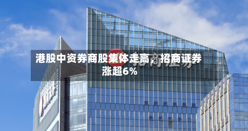 港股中资券商股集体走高，招商证券涨超6%