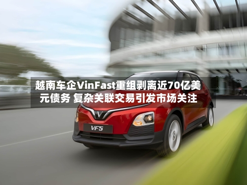 越南车企VinFast重组剥离近70亿美元债务 复杂关联交易引发市场关注
