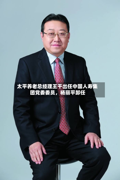 太平养老总经理王干出任中国人寿集团党委委员，杨丽平卸任