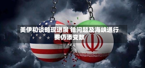 美伊和谈略现进展 铀问题及海峡通行费仍添变数