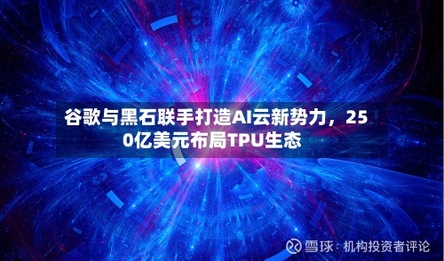 谷歌与黑石联手打造AI云新势力,250亿美元布局TPU生态