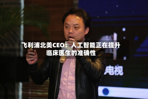 飞利浦北美CEO:人工智能正在提升临床医生的准确性