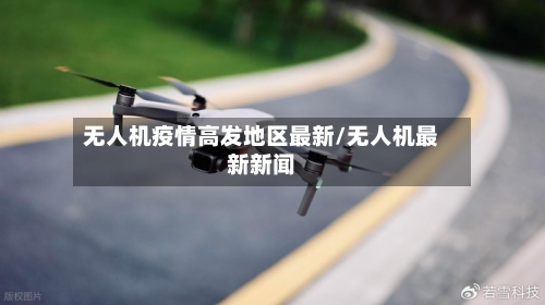 无人机疫情高发地区最新/无人机最新新闻