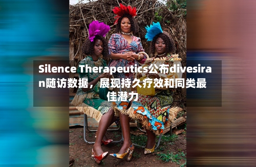 Silence Therapeutics公布divesiran随访数据，展现持久疗效和同类最佳潜力