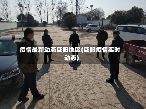 疫情最新动态咸阳地区(咸阳疫情实时动态)