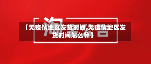 【无疫情地区发货时间,无疫情地区发货时间怎么算】
