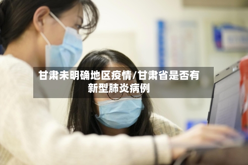 甘肃未明确地区疫情/甘肃省是否有新型肺炎病例