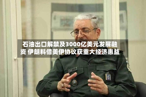 石油出口解禁及3000亿美元发展融资 伊朗料借美伊协议获重大经济惠益