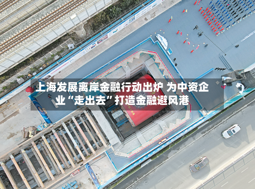 上海发展离岸金融行动出炉 为中资企业“走出去”打造金融避风港