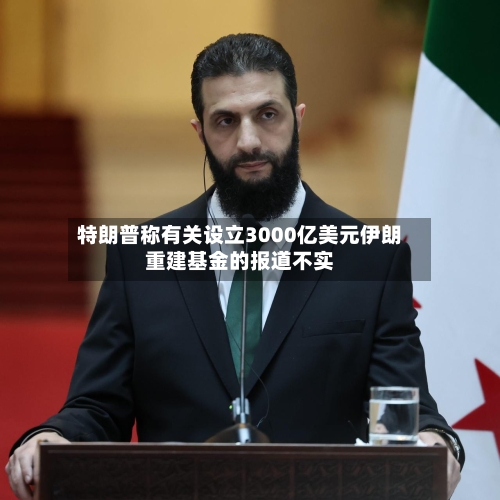 特朗普称有关设立3000亿美元伊朗重建基金的报道不实