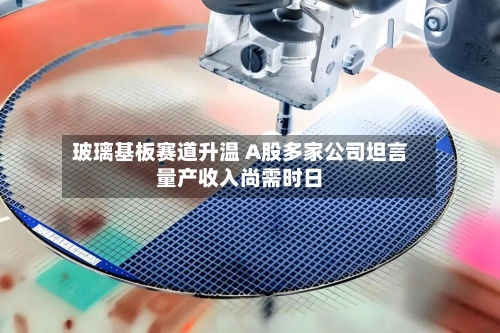 玻璃基板赛道升温 A股多家公司坦言量产收入尚需时日