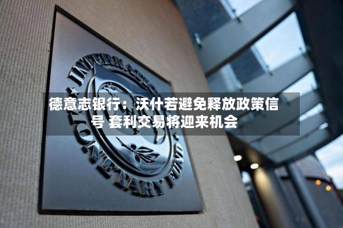 德意志银行：沃什若避免释放政策信号 套利交易将迎来机会