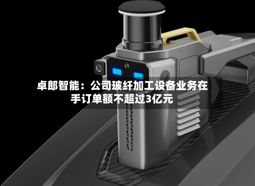 卓郎智能：公司玻纤加工设备业务在手订单额不超过3亿元