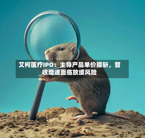 艾柯医疗IPO：主导产品单价腰斩，营收增速面临放缓风险