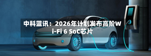 中科蓝讯：2026年计划发布高阶Wi-Fi 6 SoC芯片