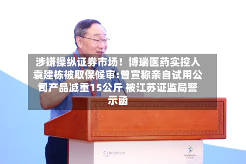 涉嫌操纵证券市场！博瑞医药实控人袁建栋被取保候审:曾宣称亲自试用公司产品减重15公斤 被江苏证监局警示函