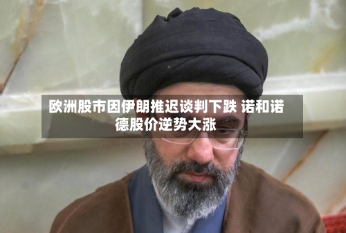 欧洲股市因伊朗推迟谈判下跌 诺和诺德股价逆势大涨