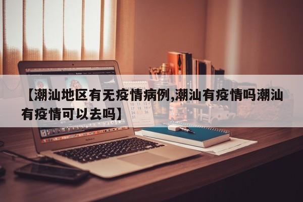 【潮汕地区有无疫情病例,潮汕有疫情吗潮汕有疫情可以去吗】
