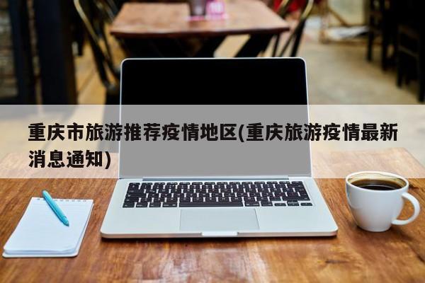 重庆市旅游推荐疫情地区(重庆旅游疫情最新消息通知)