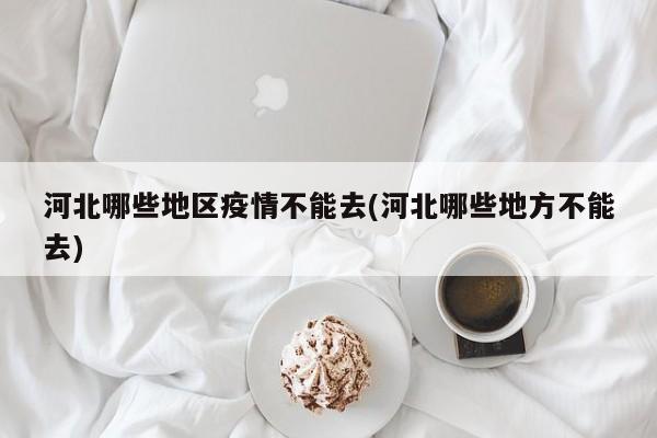 河北哪些地区疫情不能去(河北哪些地方不能去)
