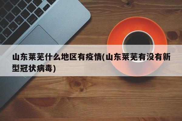 山东莱芜什么地区有疫情(山东莱芜有没有新型冠状病毒)