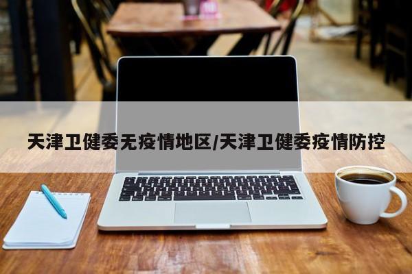 天津卫健委无疫情地区/天津卫健委疫情防控