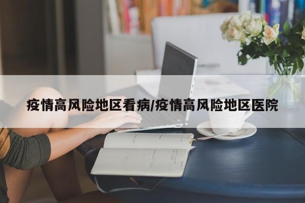 疫情高风险地区看病/疫情高风险地区医院