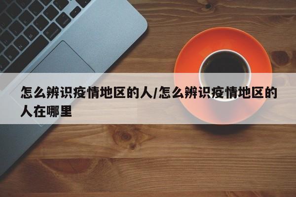 怎么辨识疫情地区的人/怎么辨识疫情地区的人在哪里