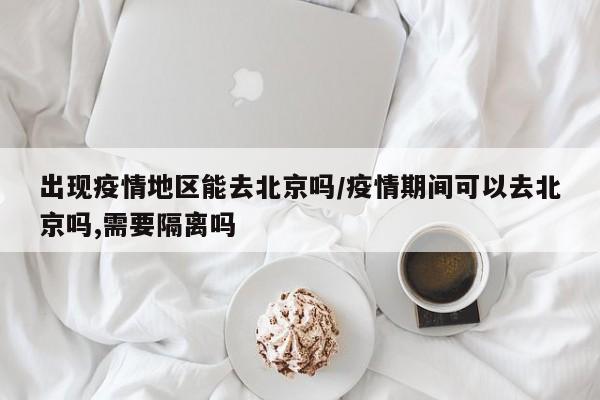 出现疫情地区能去北京吗/疫情期间可以去北京吗,需要隔离吗